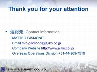 Thank you for your attention



    Bj Contact information
     MATTEO GISMONDI
     Email mto.gismondi@ajiko.co.jp
     Company Website http://www.ajiko.co.jp/
     Overseas Operations Division +81-44-969-7510



                                                    17
 