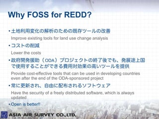 Why FOSS for REDD?

    É仯νΤμȴĩ`θ
    Improve existing tools for land use change analysis

    Ȥp
    Lower the costs

    _kԮ ODA ץȤνKǤ⡢kչ;Ϲ
    ʹä뤳ȤǤMÌθߤĩ`ṩ
    Provide cost-effective tools that can be used in developing countries
    even after the end of the ODA-sponsored project

    ˸¤졢ɤ䲼륽եȥ
    Have the security of a freely distributed software, which is always
    updated
   Open is better!!

                                                                            3
 