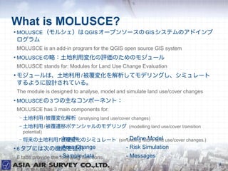 What is MOLUSCE?

    MOLUSCE 륷 QGIS `ץ󥽩` GIS ƥΥɥ
    
    MOLUSCE is an add-in program for the QGIS open source GIS system

    MOLUSCE ԣÉ仯uΤΥ⥸`
    MOLUSCE stands for: Modules for Land Use Change Evaluation

    ⥸`ϡ / 仯ƥǥ󥰤ߥ`
    褦OӋƤ롣
    The module is designed to analyse, model and simulate land use/cover changes

    MOLUSCE  3 Ĥʥݩ`ͥȣ
    MOLUSCE has 3 main components for:
     C    / 仯 (analysing land use/cover changes)
     C    / wƥݥƥ󥷥Υǥ (modelling land use/cover transition
         potential)
     C    -仯Υߥ` (simulating future land use/cover changes.)
                 / Inputs         - Define Model

    6 ֤ˤϴΤΙCܤṩ
             - Area Change                      - Risk Simulation
    6 tabs provide the -following functions
                         Sample data            - Messages
                                                                                   4
 