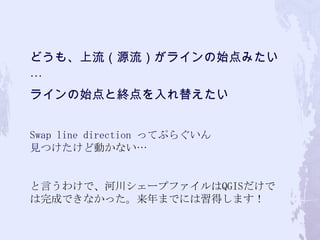 どうも、上流（源流）がラインの始点みたい
…
ラインの始点と終点を入れ替えたい
Swap line direction ってぷらぐいん
見つけたけど動かない…
と言うわけで、河川シェープファイルはQGISだけで
は完成できなかった。来年までには習得します！
 