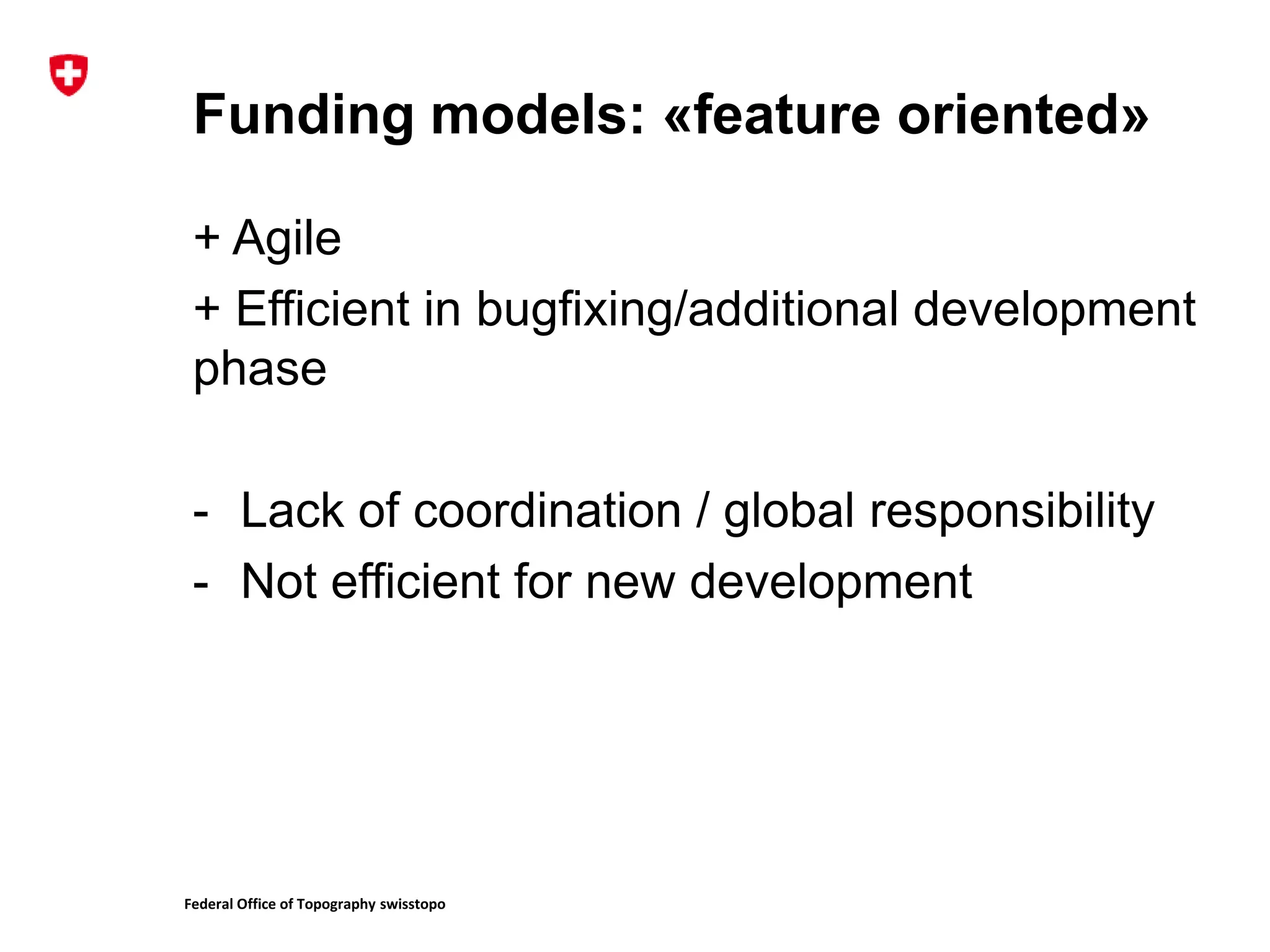 Federal Office of Topography swisstopo
Funding models: «feature oriented»
+ Agile
+ Efficient in bugfixing/additional development
phase
- Lack of coordination / global responsibility
- Not efficient for new development
 