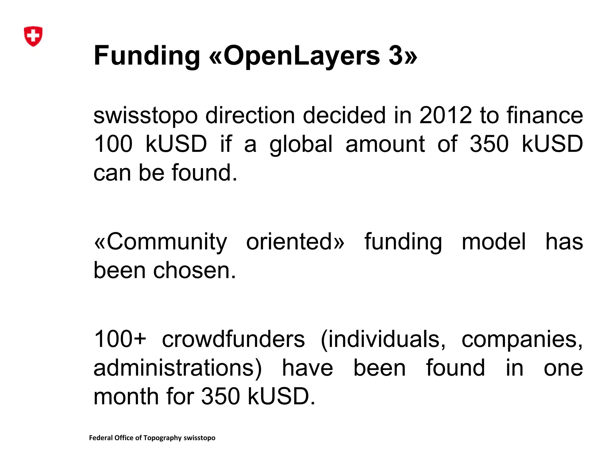 Federal Office of Topography swisstopo
Funding «OpenLayers 3»
swisstopo direction decided in 2012 to finance
100 kUSD if a global amount of 350 kUSD
can be found.
«Community oriented» funding model has
been chosen.
100+ crowdfunders (individuals, companies,
administrations) have been found in one
month for 350 kUSD.
 