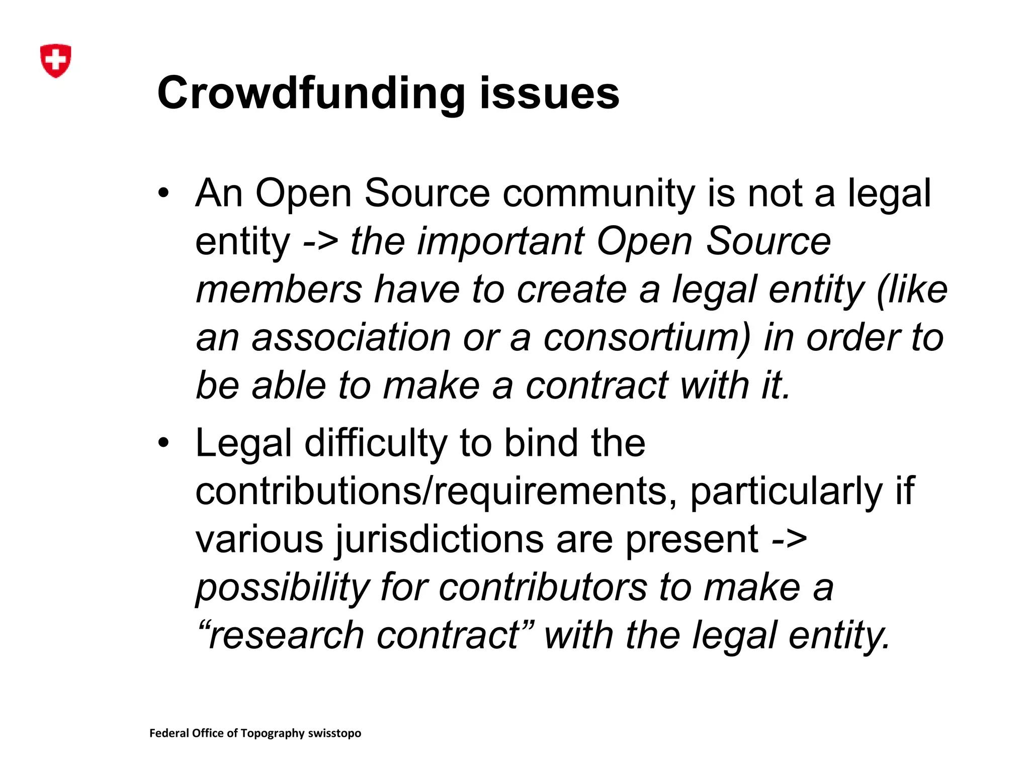 Federal Office of Topography swisstopo
Crowdfunding issues
• An Open Source community is not a legal
entity -> the important Open Source
members have to create a legal entity (like
an association or a consortium) in order to
be able to make a contract with it.
• Legal difficulty to bind the
contributions/requirements, particularly if
various jurisdictions are present ->
possibility for contributors to make a
“research contract” with the legal entity.
 