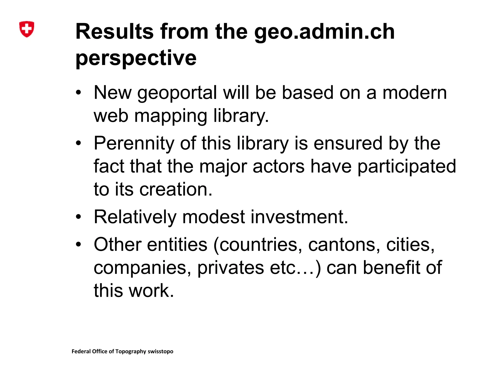 Federal Office of Topography swisstopo
Results from the geo.admin.ch
perspective
• New geoportal will be based on a modern
web mapping library.
• Perennity of this library is ensured by the
fact that the major actors have participated
to its creation.
• Relatively modest investment.
• Other entities (countries, cantons, cities,
companies, privates etc…) can benefit of
this work.
 