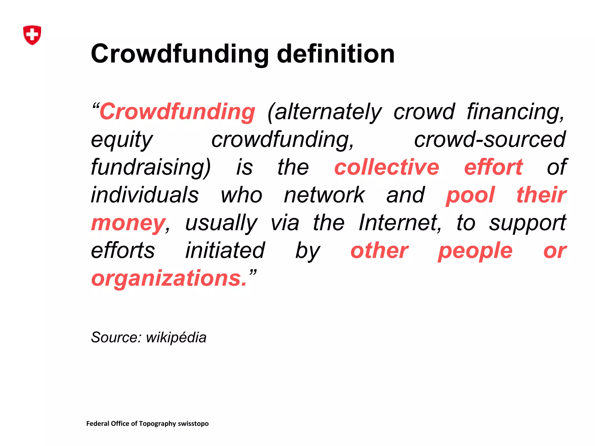 Federal Office of Topography swisstopo
Crowdfunding definition
“Crowdfunding (alternately crowd financing,
equity crowdfunding, crowd-sourced
fundraising) is the collective effort of
individuals who network and pool their
money, usually via the Internet, to support
efforts initiated by other people or
organizations.”
Source: wikipédia
 