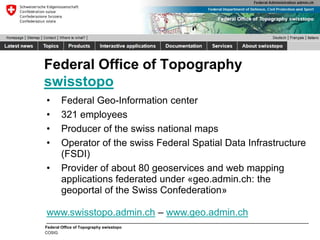 Federal Office of Topography swisstopo
COSIG
Federal Office of Topography
swisstopo
• Federal Geo-Information center
• 321 employees
• Producer of the swiss national maps
• Operator of the swiss Federal Spatial Data Infrastructure
(FSDI)
• Provider of about 80 geoservices and web mapping
applications federated under «geo.admin.ch: the
geoportal of the Swiss Confederation»
www.swisstopo.admin.ch – www.geo.admin.ch
 