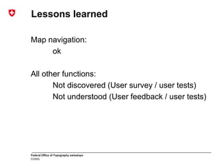 Federal Office of Topography swisstopo
COSIG
Lessons learned
Map navigation:
ok
All other functions:
Not discovered (User survey / user tests)
Not understood (User feedback / user tests)
 