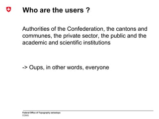 Federal Office of Topography swisstopo
COSIG
Who are the users ?
Authorities of the Confederation, the cantons and
communes, the private sector, the public and the
academic and scientific institutions
-> Oups, in other words, everyone
 