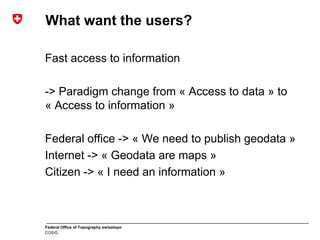 Federal Office of Topography swisstopo
COSIG
What want the users?
Fast access to information
-> Paradigm change from « Access to data » to
« Access to information »
Federal office -> « We need to publish geodata »
Internet -> « Geodata are maps »
Citizen -> « I need an information »
 