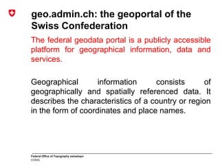 Federal Office of Topography swisstopo
COSIG
geo.admin.ch: the geoportal of the
Swiss Confederation
The federal geodata portal is a publicly accessible
platform for geographical information, data and
services.
Geographical information consists of
geographically and spatially referenced data. It
describes the characteristics of a country or region
in the form of coordinates and place names.
 