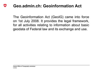 Federal Office of Topography swisstopo
COSIG
Geo.admin.ch: Geoinformation Act
The Geoinformation Act (GeoIG) came into force
on 1st July 2008. It provides the legal framework,
for all activities relating to information about basic
geodata of Federal law and its exchange and use.
 
