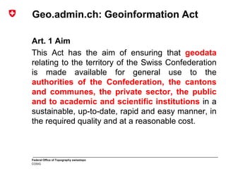 Federal Office of Topography swisstopo
COSIG
Geo.admin.ch: Geoinformation Act
Art. 1 Aim
This Act has the aim of ensuring that geodata
relating to the territory of the Swiss Confederation
is made available for general use to the
authorities of the Confederation, the cantons
and communes, the private sector, the public
and to academic and scientific institutions in a
sustainable, up-to-date, rapid and easy manner, in
the required quality and at a reasonable cost.
 