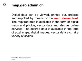 Federal Office of Topography swisstopo
COSIG
map.geo.admin.ch
Digital data can be viewed, printed out, ordered
and supplied by means of the map viewer tool.
The required data is available in the form of digital
maps and photos, vector data and also as online
services. The desired data is available in the form
of pixel maps, digital images, vector data etc., at a
variety of scales.
 