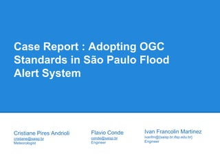 Case Report : Adopting OGC 
Standards in São Paulo Flood 
Alert System 
Ivan Francolin Martinez 
ivanfm@{saisp.br,ifsp.edu.br} 
Engineer 
Cristiane Pires Andrioli 
cristiane@saisp.br 
Meteorologist 
Flavio Conde 
conde@saisp.br 
Engineer 
 