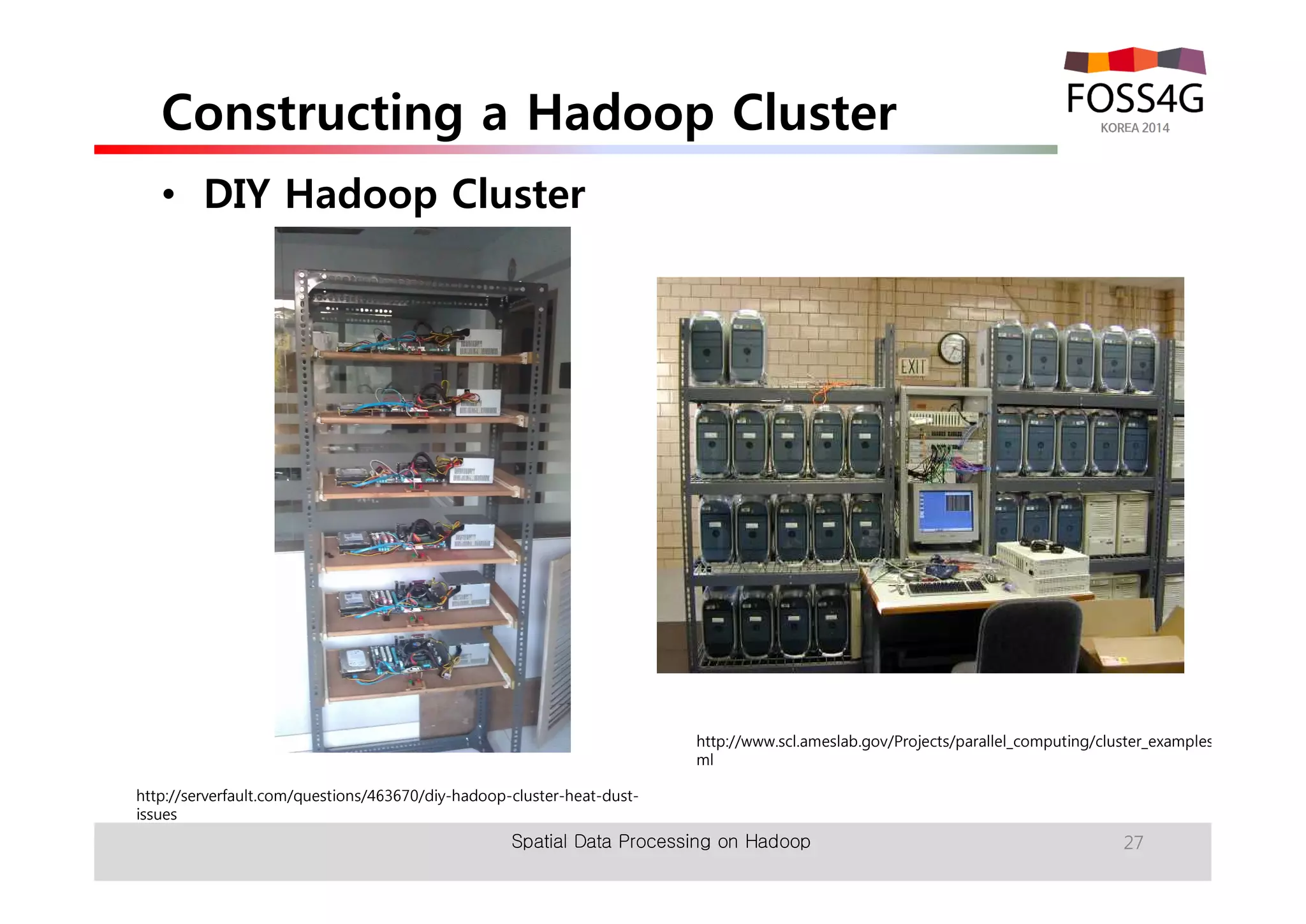 Constructing a Hadoop Cluster 
• DIY Hadoop Cluster 
http://serverfault.com/questions/463670/diy-hadoop-cluster-heat-dust-issues 
http://www.scl.ameslab.gov/Projects/parallel_computing/cluster_examples.ht 
ml 
Spatial Data Processing on Hadoop 27 
 