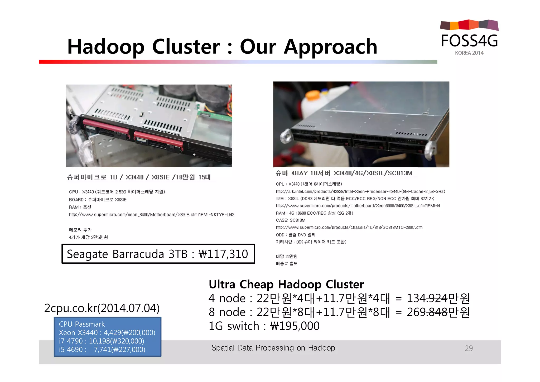 Hadoop Cluster : Our Approach 
Seagate Barracuda 3TB : 117,310 
Spatial Data Processing on Hadoop 29 
2cpu.co.kr(2014.07.04) 
CPU Passmark 
Xeon X3440 : 4,429(200,000) 
i7 4790 : 10,198(320,000) 
i5 4690 : 7,741(227,000) 
Ultra Cheap Hadoop Cluster 
4 node : 22만원*4대+11.7만원*4대 = 134.924만원 
8 node : 22만원*8대+11.7만원*8대 = 269.848만원 
1G switch : 195,000 
 