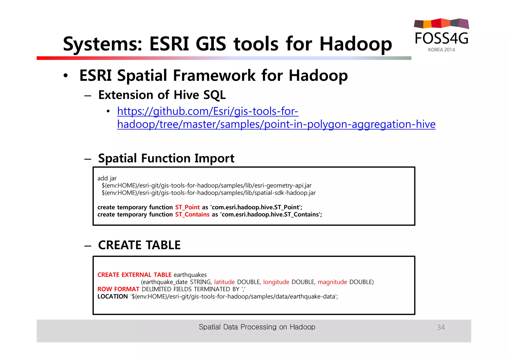 Systems: ESRI GIS tools for Hadoop 
• ESRI Spatial Framework for Hadoop 
– Extension of Hive SQL 
• https://github.com/Esri/gis-tools-for-hadoop/ 
tree/master/samples/point-in-polygon-aggregation-hive 
– Spatial Function Import 
add jar 
${env:HOME}/esri-git/gis-tools-for-hadoop/samples/lib/esri-geometry-api.jar 
${env:HOME}/esri-git/gis-tools-for-hadoop/samples/lib/spatial-sdk-hadoop.jar 
create temporary function ST_Point as 'com.esri.hadoop.hive.ST_Point'; 
create temporary function ST_Contains as 'com.esri.hadoop.hive.ST_Contains'; 
– CREATE TABLE 
CREATE EXTERNAL TABLE earthquakes 
(earthquake_date STRING, latitude DOUBLE, longitude DOUBLE, magnitude DOUBLE) 
ROW FORMAT DELIMITED FIELDS TERMINATED BY ',' 
LOCATION '${env:HOME}/esri-git/gis-tools-for-hadoop/samples/data/earthquake-data'; 
Spatial Data Processing on Hadoop 34 
 