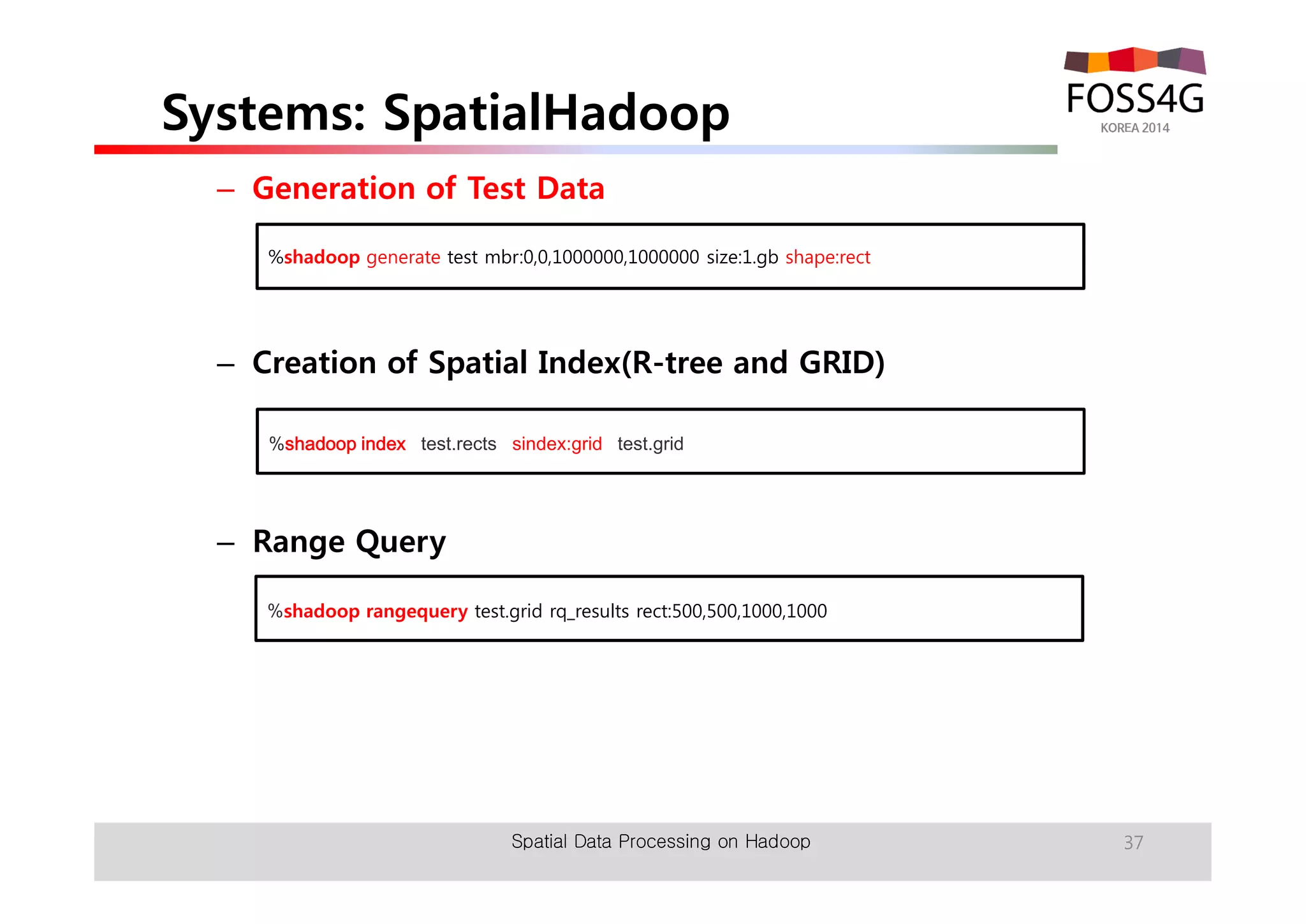 Systems: SpatialHadoop 
– Generation of Test Data 
%shadoop generate test mbr:0,0,1000000,1000000 size:1.gb shape:rect 
– Creation of Spatial Index(R-tree and GRID) 
%shadoop index test.rects sindex:grid test.grid 
– Range Query 
%shadoop rangequery test.grid rq_results rect:500,500,1000,1000 
Spatial Data Processing on Hadoop 37 
 