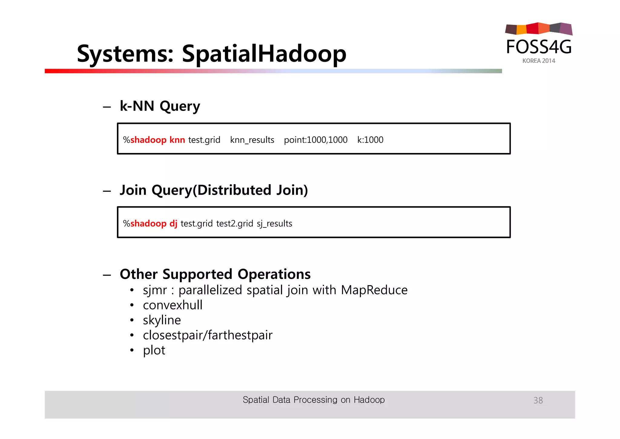 Systems: SpatialHadoop 
– k-NN Query 
%shadoop knn test.grid knn_results point:1000,1000 k:1000 
– Join Query(Distributed Join) 
%shadoop dj test.grid test2.grid sj_results 
– Other Supported Operations 
• sjmr : parallelized spatial join with MapReduce 
• convexhull 
• skyline 
• closestpair/farthestpair 
• plot 
Spatial Data Processing on Hadoop 38 
 