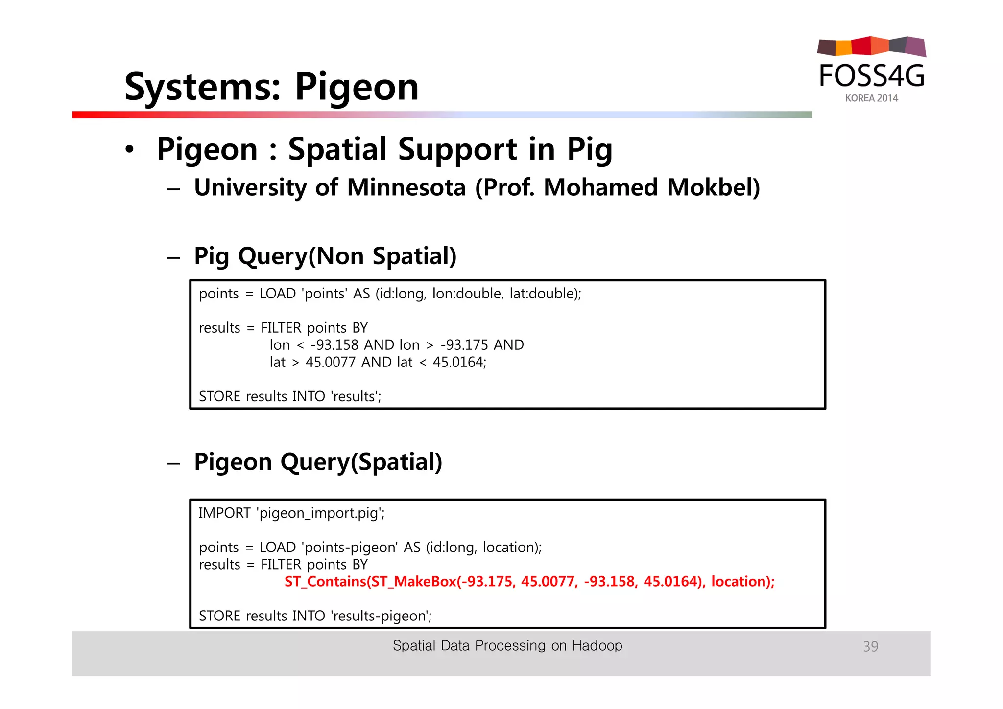 Systems: Pigeon 
• Pigeon : Spatial Support in Pig 
– University of Minnesota (Prof. Mohamed Mokbel) 
– Pig Query(Non Spatial) 
points = LOAD 'points' AS (id:long, lon:double, lat:double); 
– Pigeon Query(Spatial) 
Spatial Data Processing on Hadoop 39 
results = FILTER points BY 
lon < -93.158 AND lon > -93.175 AND 
lat > 45.0077 AND lat < 45.0164; 
STORE results INTO 'results'; 
IMPORT 'pigeon_import.pig'; 
points = LOAD 'points-pigeon' AS (id:long, location); 
results = FILTER points BY 
ST_Contains(ST_MakeBox(-93.175, 45.0077, -93.158, 45.0164), location); 
STORE results INTO 'results-pigeon'; 
 