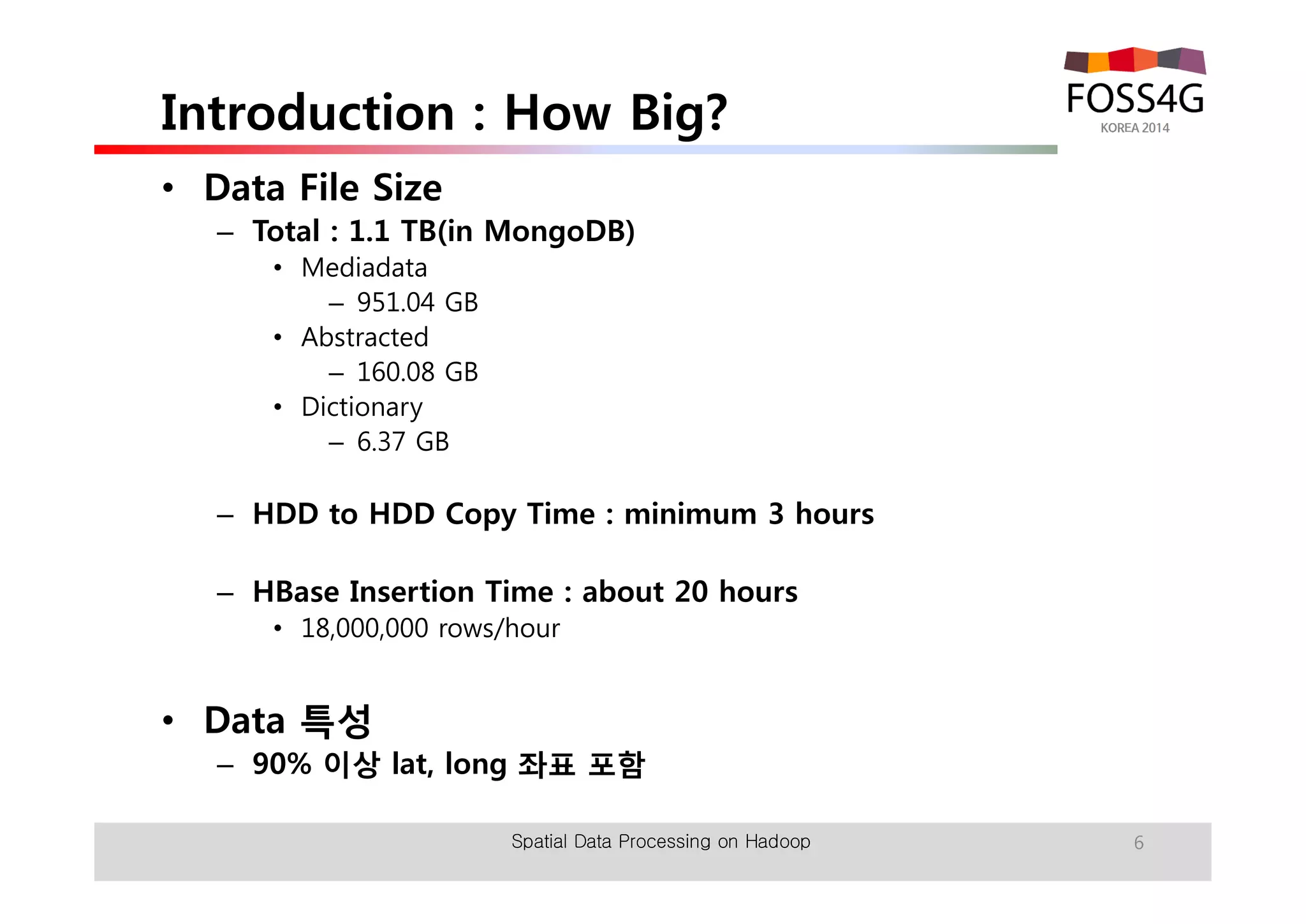 Introduction : How Big? 
• Data File Size 
– Total : 1.1 TB(in MongoDB) 
• Mediadata 
– 951.04 GB 
• Abstracted 
– 160.08 GB 
• Dictionary 
– 6.37 GB 
– HDD to HDD Copy Time : minimum 3 hours 
– HBase Insertion Time : about 20 hours 
• 18,000,000 rows/hour 
• Data 특성 
– 90% 이상 lat, long 좌표 포함 
Spatial Data Processing on Hadoop 6 
 