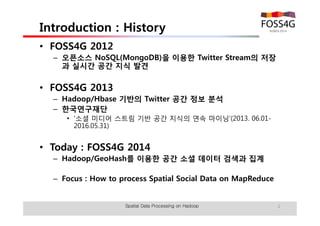 Introduction : History 
• FOSS4G 2012 
– 오픈소스 NoSQL(MongoDB)을 이용한 Twitter Stream의 저장 
과 실시간 공간 지식 발견 
• FOSS4G 2013 
– Hadoop/Hbase 기반의 Twitter 공간 정보 분석 
– 한국연구재단 
• '소셜 미디어 스트림 기반 공간 지식의 연속 마이닝'(2013. 06.01- 
2016.05.31) 
• Today : FOSS4G 2014 
– Tutorial: How to Process Spatial Big Data on MapReduce 
Spatial Data Processing on Hadoop 2 
 