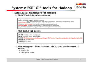Systems: ESRI GIS tools for Hadoop 
• ESRI Spatial Framework for Hadoop 
– CREATE TABLE (input/output format) 
CREATE EXTERNAL TABLE IF NOT EXISTS counties 
(Area string, Perimeter string, State string, County string, Name string, BoundaryShape binary) 
ROW FORMAT SERDE 'com.esri.hadoop.hive.serde.JsonSerde' 
STORED AS INPUTFORMAT 'com.esri.json.hadoop.EnclosedJsonInputFormat' 
OUTPUTFORMAT 'org.apache.hadoop.hive.ql.io.HiveIgnoreKeyTextOutputFormat' 
LOCATION '${env:HOME}/esri-git/gis-tools-for-hadoop/samples/data/counties-data'; 
– HIVE Spatial SQL Queries 
SELECT counties.name, count(*) cnt 
FROM counties JOIN earthquakes 
WHERE ST_Contains(counties.boundaryshape, ST_Point(earthquakes.longitude, earthquakes.latitude)) 
GROUP BY counties.name 
ORDER BY cnt desc; 
– Hive not support the CRUD(INSERT/UPDATE/DELETE) in current 1.3 
version 
• PLAN : 1.4 
• No Spatial Index 
Spatial Data Processing on Hadoop 35 
 