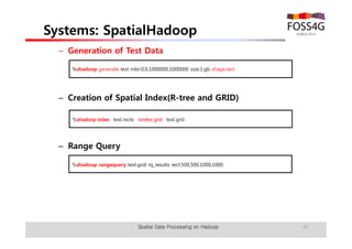 Systems: SpatialHadoop 
– Generation of Test Data 
%shadoop generate test mbr:0,0,1000000,1000000 size:1.gb shape:rect 
– Creation of Spatial Index(R-tree and GRID) 
%shadoop index test.rects sindex:grid test.grid 
– Range Query 
%shadoop rangequery test.grid rq_results rect:500,500,1000,1000 
Spatial Data Processing on Hadoop 37 
 