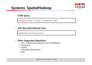 Systems: SpatialHadoop 
– k-NN Query 
%shadoop knn test.grid knn_results point:1000,1000 k:1000 
– Join Query(Distributed Join) 
%shadoop dj test.grid test2.grid sj_results 
– Other Supported Operations 
• sjmr : parallelized spatial join with MapReduce 
• convexhull 
• skyline 
• closestpair/farthestpair 
• plot 
Spatial Data Processing on Hadoop 38 
 