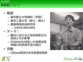 発表者について
• 略歴
– 東京都立大地理科（学部）
– 東京工業大学（修士・博士）
– 農業環境技術研究所
• 生態系計測研究領域
• テーマ：
– 農村における土地利用変化の
原因とその影響
– FOSS4Gを利用した地理空間
情報の利活用手法の検討
• 活動
– OSGeo財団日本支部運営委員
3自己紹介
 