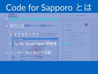 Code%for%Sapporo%とは
• h#p:www.codeforsapporo.org
• 共同代表
• すずきゆうすけ
• Fix4My4Street4Japan4開発者4:4川人さん
• メンバー410人ほどで活動
 