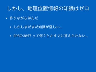 しかし、地理位置情報の知識はゼロ
• 作りながら学んだ
• しかしまだまだ知識が怪しい…
• EPSG:3857,って何？とかすぐに答えられない...
 