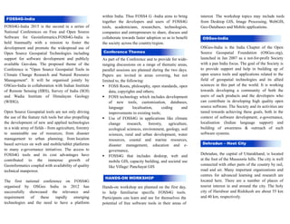 FOSS4G-India 2015 is the second in a series of
National Conferences on Free and Open Source
Software for Geoinformatics.FOSS4G-India is
held biannually with a mission to foster the
development and promote the widespread use of
Open Source Geospatial Technologies including
support for software development and publicly
available Geo-data. The proposed theme of the
Conference is "Open Source Geospatial Tools in
Climate Change Research and Natural Resource
Management". It will be organised jointly by
OSGeo-India in collaboration with Indian Institute
of Remote Sensing (IIRS), Survey of India (SOI)
and Wadia Institute of Himalayan Geology
(WIHG).
Open Source Geospatial tools are not only driving
the use of the feature rich tools but also propelling
the development of new and applied technologies
in a wide array of fields - from agriculture, forestry
to sustainable use of resources; from disaster
management to urban planning; from location
based services on web and mobile/tablet platforms
to many e-governance initiatives. The access to
FOSS4G tools and its cost advantages have
contributed to the immense growth of
Geoinformatics coupled with availability of quality
technical manpower.
The first national conference on FOSS4G
organised by OSGeo India in 2012 has
successfully showcased the relevance and
requirement of these rapidly emerging
technologies and the need to have a platform
within India. Thus FOSS4 G -India aims to bring
together the developers and users of FOSS4G
tools, academicians, researchers, technologists,
companies and entrepreneurs to share, discuss and
collaborate towards faster adoption so as to benefit
the society across the country/region.
As part of the Conference and to provide for wide-
ranging discussions on a range of thematic areas,
parallel sessions are planned during the two days.
Papers are invited in areas covering, but not
limited to, the following:
FOSS Roots, philosophy, open standards, open
data, copyrights and others;
FOSS technology which includes development
of new tools, customisation, databases,
language localisation, coding and
improvements to existing tools;
Use of FOSS4G in applications like climate
change research, forestry, agriculture,
ecological sciences, environment, geology, soil
sciences, rural and urban development, water
resources, coastal and marine resources,
disaster management, education and e-
governance,
FOSS4G that includes desktop, web and
mobile GIS, capacity building, and societal use
like Village/ Panchayat GIS
Hands-on workshop are planned on the first day,
to help familiarise specific FOSS4G tools.
Participants can learn and see for themselves the
potential of free software tools in their areas of
interest. The workshop topics may include tools
from Desktop GIS, Image Processing, WebGIS,
Geo-Databases and Mobile applications.
OSGeo-India is the India Chapter of the Open
Source Geospatial Foundation (OSGeo.org),
launched in Jan 2007 as a not-for-profit Society
with a pan India focus. The goal of the Society is
to provide support and help in building up of
open source tools and applications related to the
field of geospatial technologies and its allied
sciences in this part of the world. It is working
towards developing a community of both the
users of such products and the developers who
can contribute in developing high quality open
source software. The Society and its activities are
tuned towards achieving these goals, both in the
context of software development, e-governance,
localisation (Indian language support) and
building of awareness & outreach of such
software systems.
About
Dehradun, the capital of Uttarakhand, is located
at the foot of the Mussoorie hills. The city is well
connected with other parts of the country by rail,
road and air. Many important organizations and
centres for advanced learning and research are
located here. There are a number of places of
tourist interest in and around the city. The holy
city of Haridwar and Rishikesh are about 55 km
and 40 km, respectively.
OSGeo-India
Geospatial
FOSS4G-India
HANDS-ON WORKSHOP
Dehradun – Host City
Conference Themes
 