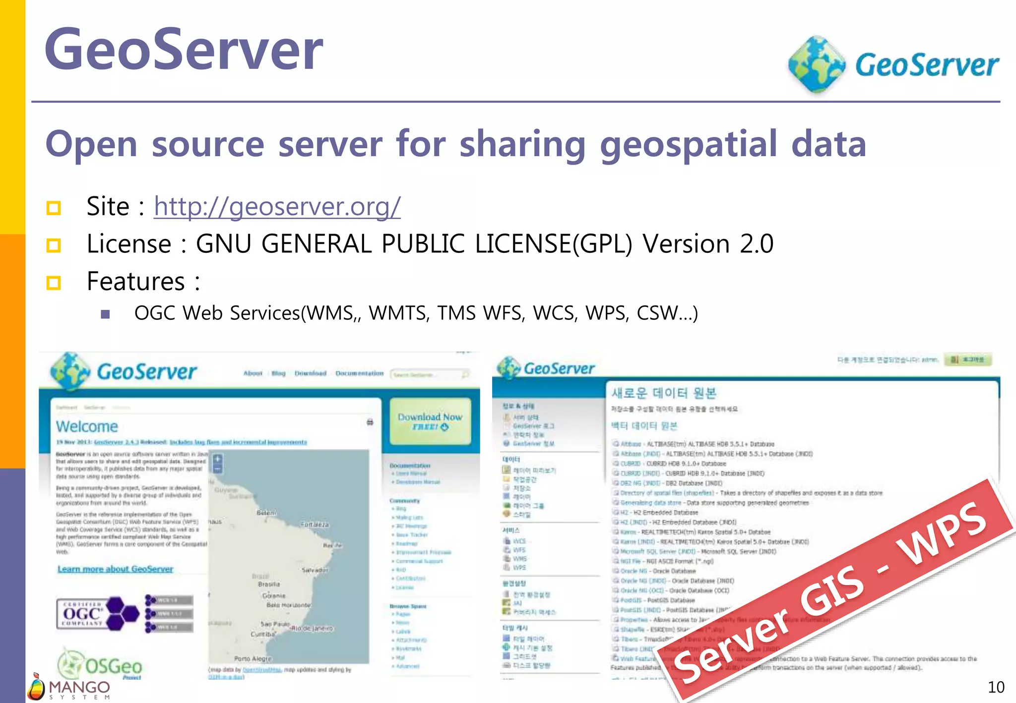GeoServer
10
Open source server for sharing geospatial data
 Site : http://geoserver.org/
 License : GNU GENERAL PUBLIC LICENSE(GPL) Version 2.0
 Features :
 OGC Web Services(WMS,, WMTS, TMS WFS, WCS, WPS, CSW…)
 