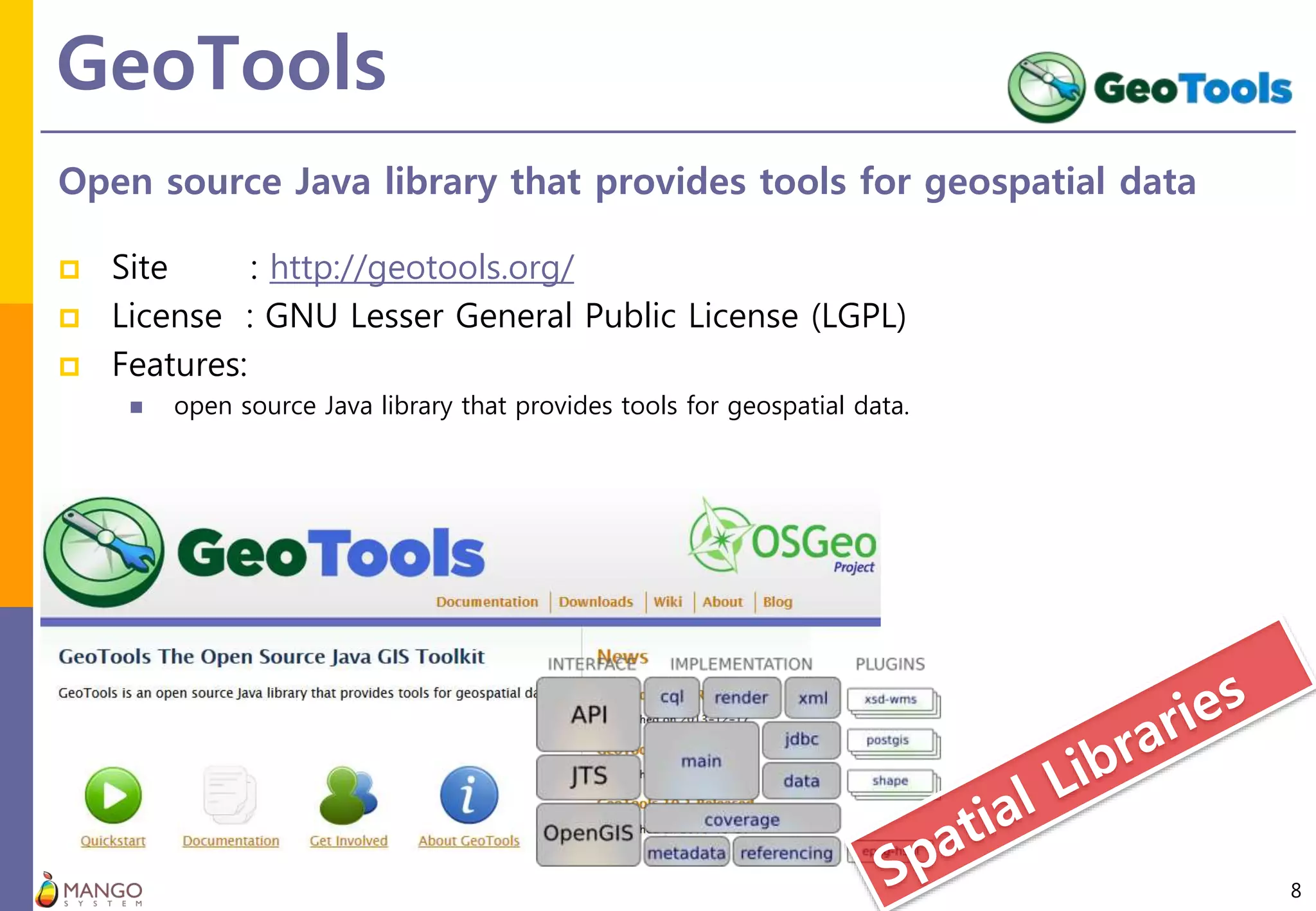 GeoTools
8
Open source Java library that provides tools for geospatial data
 Site : http://geotools.org/
 License : GNU Lesser General Public License (LGPL)
 Features:
 open source Java library that provides tools for geospatial data.
 