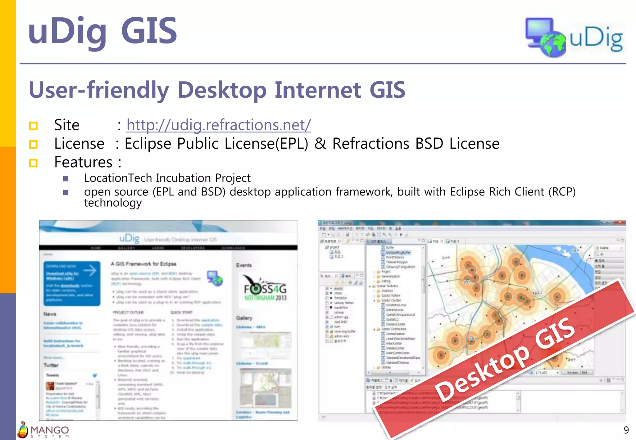 uDig GIS
9
User-friendly Desktop Internet GIS
 Site : http://udig.refractions.net/
 License : Eclipse Public License(EPL) & Refractions BSD License
 Features :
 LocationTech Incubation Project
 open source (EPL and BSD) desktop application framework, built with Eclipse Rich Client (RCP)
technology
 