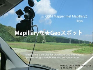 Mapillaryな★Geoスポット
Mapillary is a service for crowdsourcing street level
photos using smartphones and computer vision.
OSM Mapper met Mapillary:)
FOSS4G 2015 Tokyo 2015/10/12
ライトニングトーク
ikiya
 