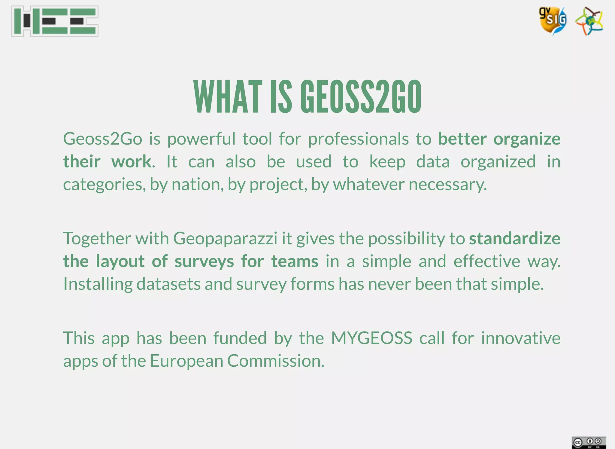 WHAT IS GEOSS2GO
Geoss2Go is powerful tool for professionals to better organize
their work. It can also be used to keep data organized in
categories, by nation, by project, by whatever necessary.
Together with Geopaparazzi it gives the possibility to standardize
the layout of surveys for teams in a simple and effective way.
Installing datasets and survey forms has never been that simple.
This app has been funded by the MYGEOSS call for innovative
apps of the European Commission.
 