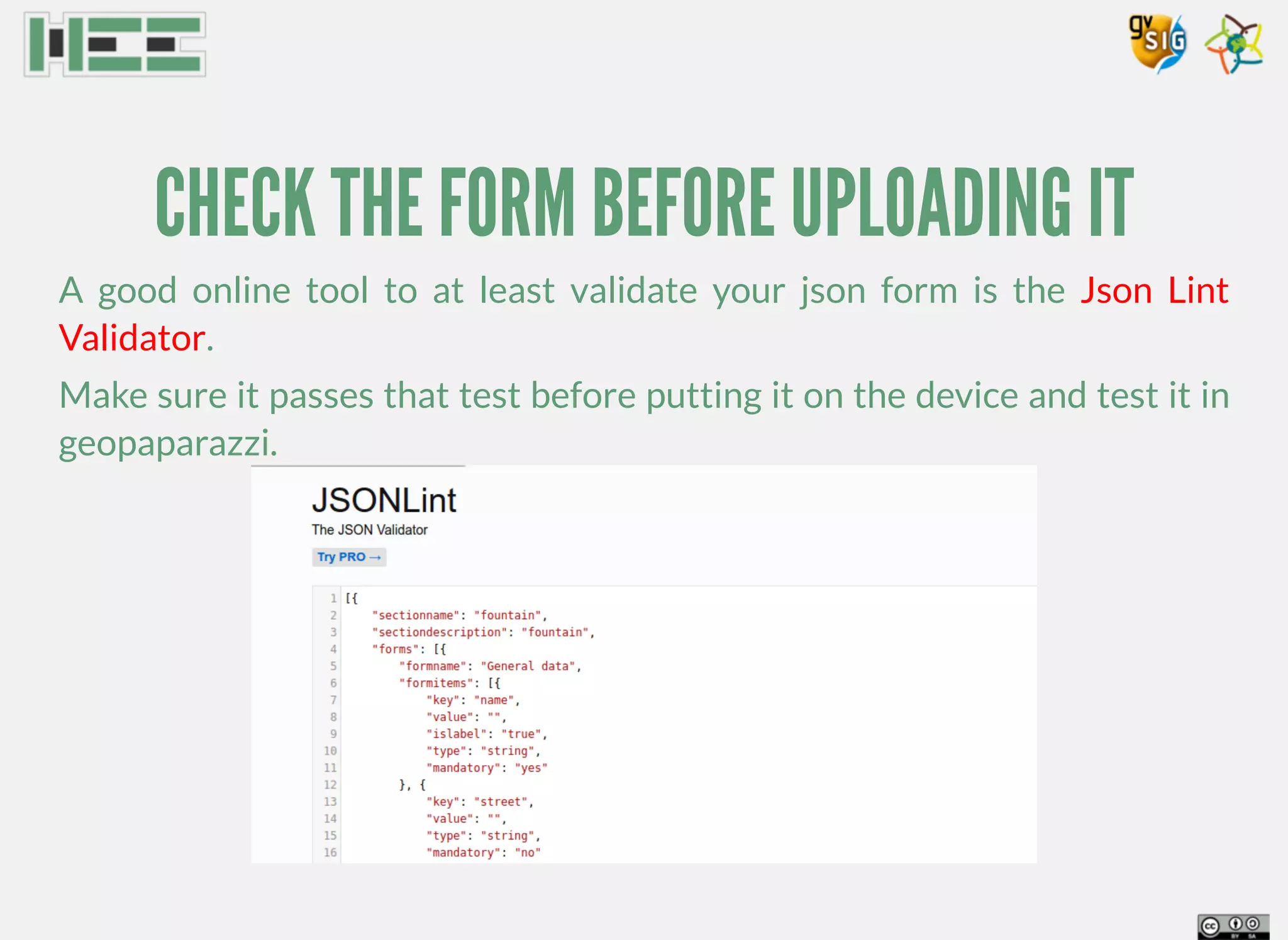 CHECK THE FORM BEFORE UPLOADING IT
A good online tool to at least validate your json form is the
.
Make sure it passes that test before putting it on the device and test it in
geopaparazzi.
Json Lint
Validator
 
