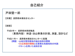 自己紹介
戸田堅一郎
【所属】 長野県林業総合センター
【経歴】
平成９年～ 長野県林務部職員
（業務内容） 林道・治山事業の計画、測量、設計など
平成２１年～ 長野県林業総合センターに配属
（課題） ・山地災害危険地の抽出技術の開発
・CS立...