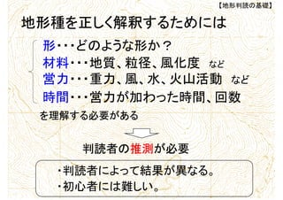 【地形判読の基礎】
地形種を正しく解釈するためには
形・・・どのような形か？
材料・・・地質、粒径、風化度 など
営力・・・重力、風、水、火山活動 など
時間・・・営力が加わった時間、回数
判読者の推測が必要
・判読者によって結果が異なる。
・初心者には難しい。
を理解する必要がある
 