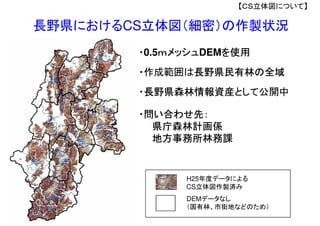 H25年度データによる
CS立体図作製済み
DEMデータなし
（国有林、市街地などのため）
長野県におけるCS立体図（細密）の作製状況
・長野県森林情報資産として公開中
・作成範囲は長野県民有林の全域
【ＣＳ立体図について】
・問い合わせ先：
県庁森林計画係
地方事務所林務課
・0.5ｍメッシュDEMを使用
 