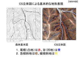 CS立体図による基本的な地形表現
１．尾根（凸地）は赤、谷（凹地）は青
２．急傾斜地は暗、緩傾斜地は明
森林基本図 ＣＳ立体図
【地形判読】
 