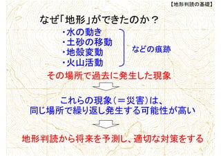・水の動き
・土砂の移動
・地殻変動
・火山活動
その場所で過去に発生した現象
これらの現象（＝災害）は、
同じ場所で繰り返し発生する可能性が高い
地形判読から将来を予測し、適切な対策をする
【地形判読の基礎】
なぜ「地形」ができたのか？
などの痕跡
 