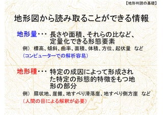 長さや面積、それらの比など、
定量化できる形態要素
【地形判読の基礎】
地形図から読み取ることができる情報
地形量・・・
例） 標高、傾斜、曲率、面積、体積、方位、起伏量 など
特定の成因によって形成され
た特定の形態的特徴をもつ地
形の部分
地形種・・・
例） 扇状地、崖錐、地すべり滑落崖、地すべり側方崖 など
（コンピューターでの解析容易）
（人間の目による解釈が必要）
 