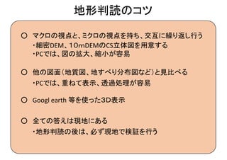 地形判読のコツ
○ マクロの視点と、ミクロの視点を持ち、交互に繰り返し行う
○ 他の図面（地質図、地すべり分布図など）と見比べる
・細密 、１０ｍ の 立体図を用意する
・ では、図の拡大、縮小が容易
・ では、重ねて表示、透過処理が容易
○ 全ての答えは現地にある
・地形判読の後は、必ず現地で検証を行う
○ 等を使った３Ｄ表示
 