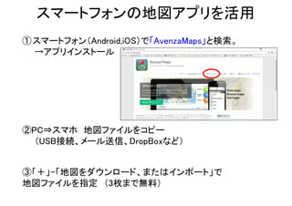 スマートフォンの地図アプリを活用
②PC⇒スマホ 地図ファイルをコピー
（USB接続、メール送信、DropBoxなど）
③「＋」-「地図をダウンロード、またはインポート」で
地図ファイルを指定 （3枚まで無料）
①スマートフォン（Android,iOS）で「AvenzaMaps」と検索。
→アプリインストール
 