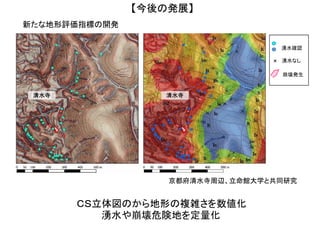 ＣＳ立体図のから地形の複雑さを数値化
新たな地形評価指標の開発
湧水や崩壊危険地を定量化
京都府清水寺周辺、立命館大学と共同研究
【今後の発展】
清水寺 清水寺
×
湧水確認
湧水なし
崩壊発生
 