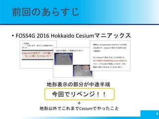 前回のあらすじ
• FOSS4G 2016 Hokkaido Cesiumマニアックス
4
地形表示の部分が中途半端
今回でリベンジ！！
＋
地形以外でこれまでCesiumでやったこと
 