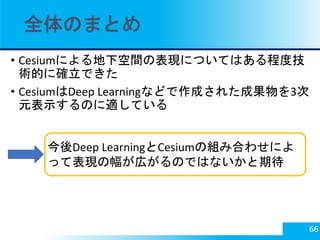 全体のまとめ
• Cesiumによる地下空間の表現についてはある程度技
術的に確立できた
• CesiumはDeep Learningなどで作成された成果物を3次
元表示するのに適している
66
今後Deep LearningとCesiumの組...